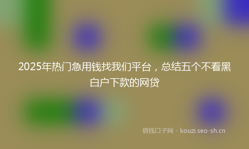 2025年热门急用钱找我们平台，总结五个不看黑白户下款的网贷