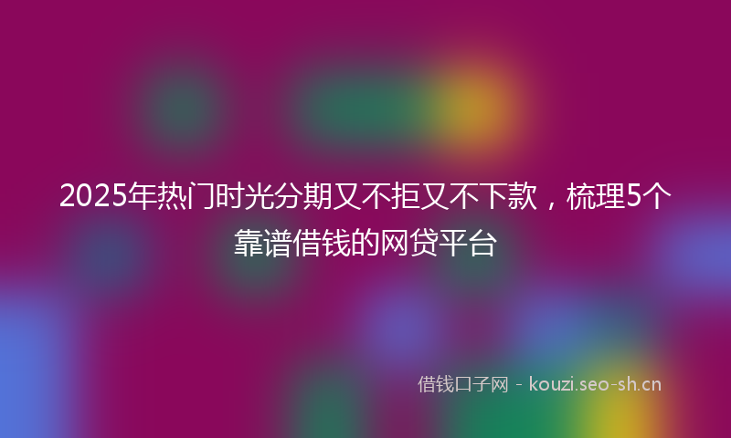 2025年热门时光分期又不拒又不下款，梳理5个靠谱借钱的网贷平台
