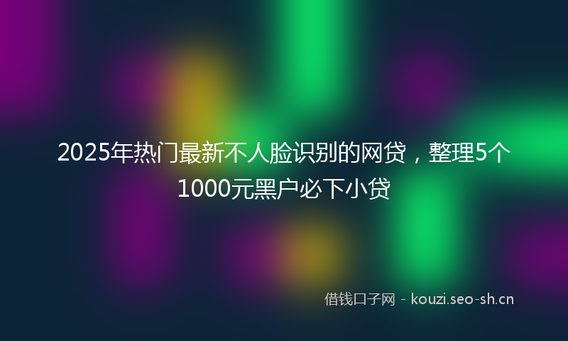 2025年热门最新不人脸识别的网贷，整理5个1000元黑户必下小贷