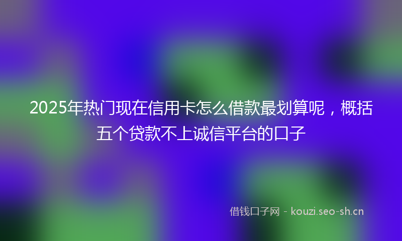2025年热门现在信用卡怎么借款最划算呢，概括五个贷款不上诚信平台的口子