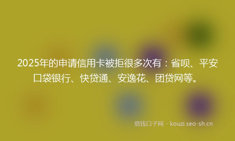 2025年的申请信用卡被拒很多次有:省呗、平安口袋银行、快贷通、安逸花、团贷网等。