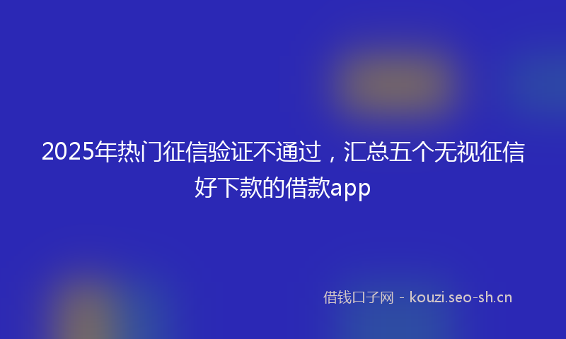 2025年热门征信验证不通过，汇总五个无视征信好下款的借款app