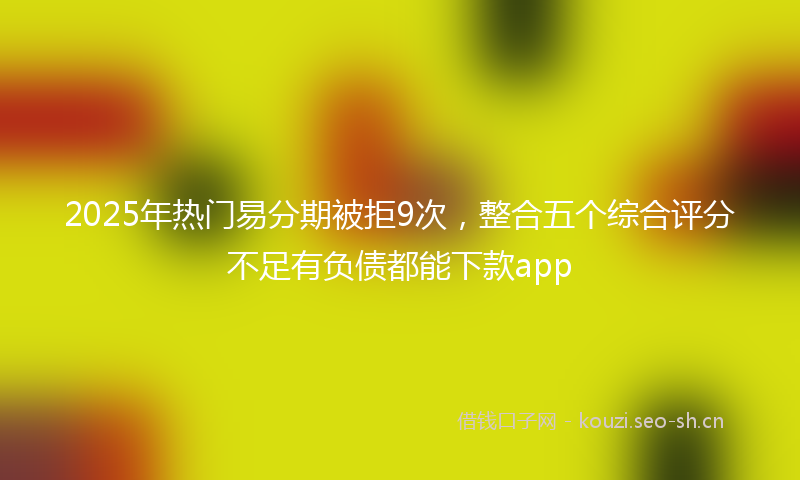 2025年热门易分期被拒9次，整合五个综合评分不足有负债都能下款app
