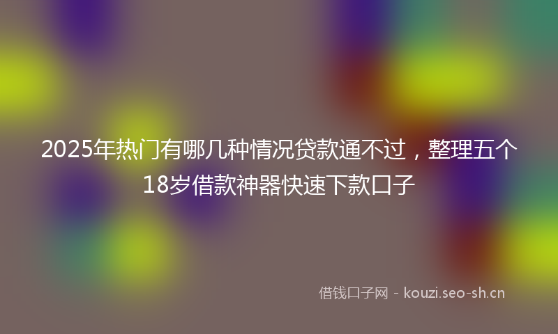 2025年热门有哪几种情况贷款通不过，整理五个18岁借款神器快速下款口子