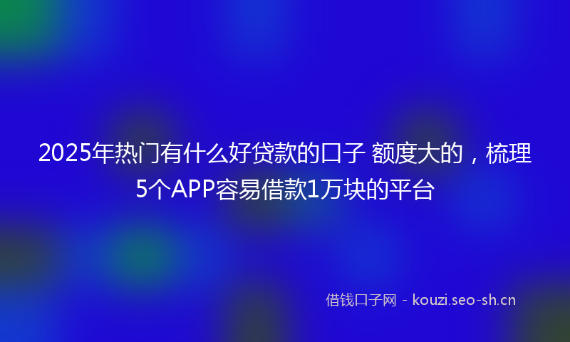 2025年热门有什么好贷款的口子 额度大的，梳理5个APP容易借款1万块的平台