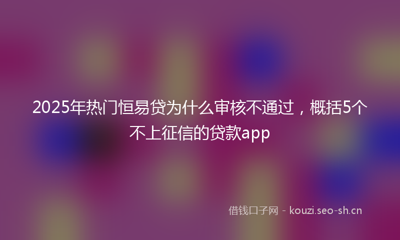 2025年热门恒易贷为什么审核不通过，概括5个不上征信的贷款app
