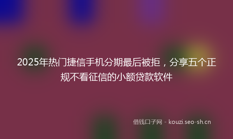 2025年热门捷信手机分期最后被拒,分享五个正规不看征信的小额贷款软件