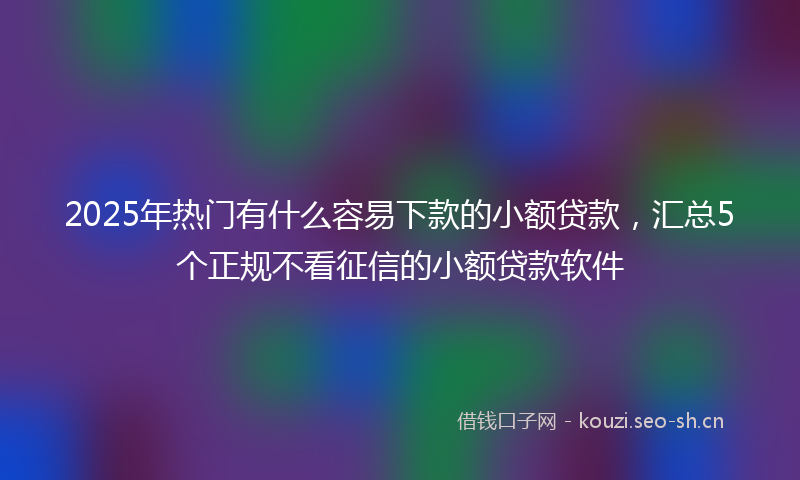 2025年热门有什么容易下款的小额贷款，汇总5个正规不看征信的小额贷款软件