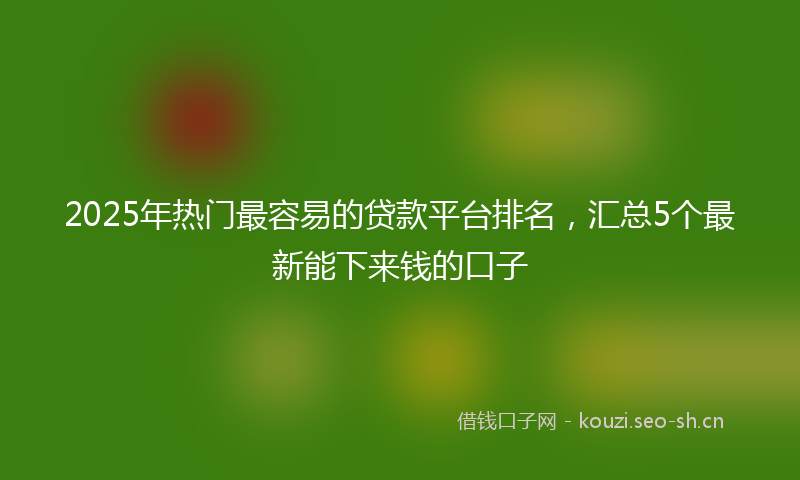 2025年热门最容易的贷款平台排名，汇总5个最新能下来钱的口子