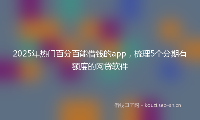 2025年热门百分百能借钱的app，梳理5个分期有额度的网贷软件
