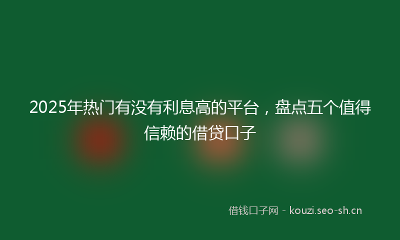 2025年热门有没有利息高的平台，盘点五个值得信赖的借贷口子