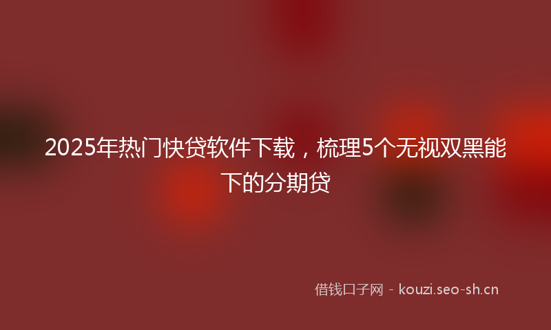 2025年热门快贷软件下载，梳理5个无视双黑能下的分期贷