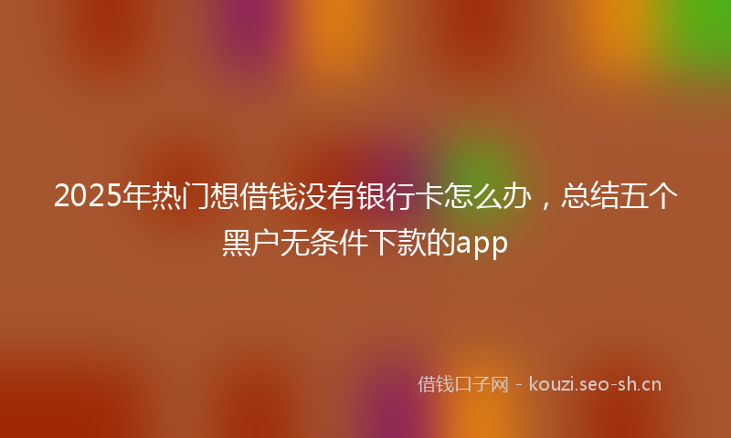2025年热门想借钱没有银行卡怎么办，总结五个黑户无条件下款的app