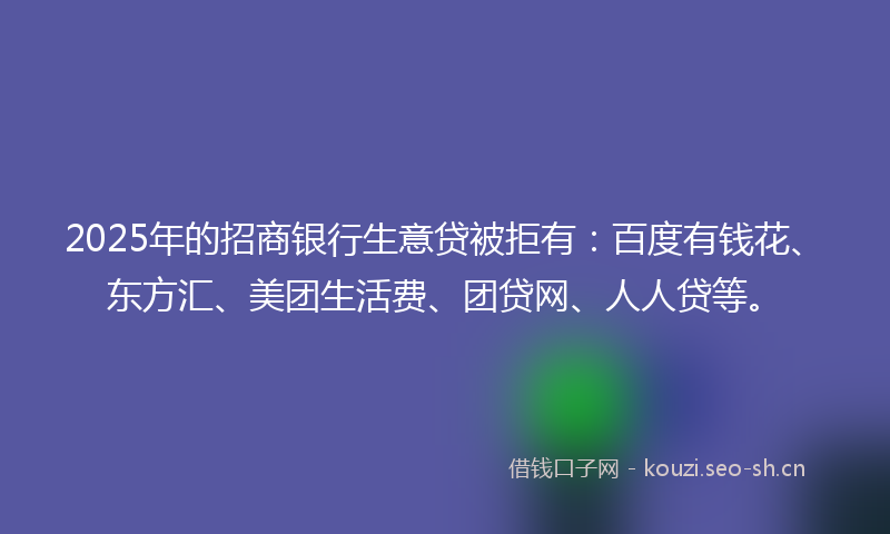 2025年的招商银行生意贷被拒有：百度有钱花、东方汇、美团生活费、团贷网、人人贷等。