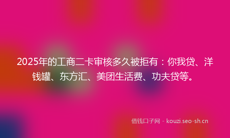 2025年的工商二卡审核多久被拒有：你我贷、洋钱罐、东方汇、美团生活费、功夫贷等。
