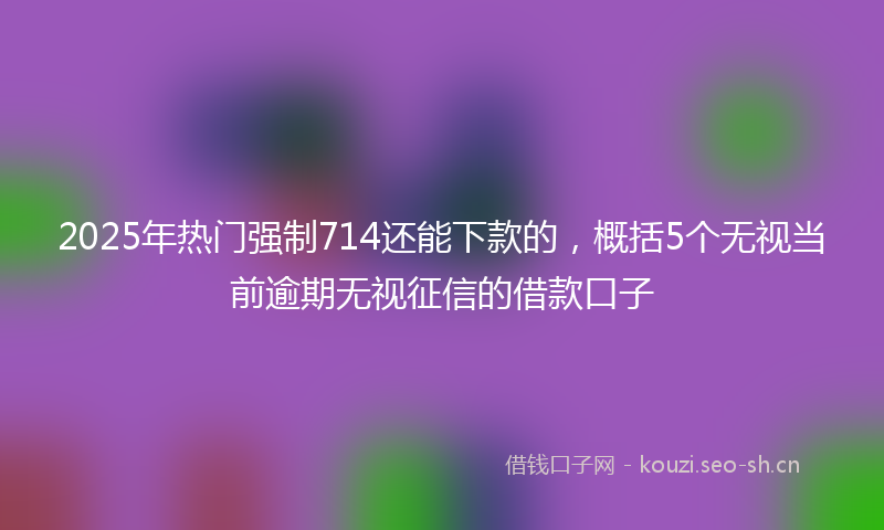 2025年热门强制714还能下款的，概括5个无视当前逾期无视征信的借款口子