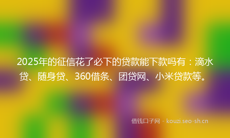 2025年的征信花了必下的贷款能下款吗有:滴水贷、随身贷、360借条、团贷网、小米贷款等。