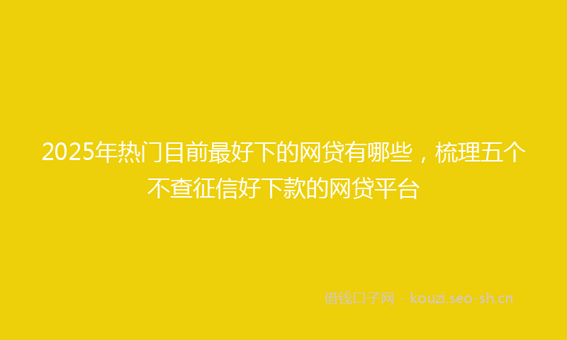 2025年热门目前最好下的网贷有哪些，梳理五个不查征信好下款的网贷平台