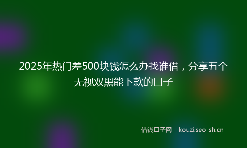 2025年热门差500块钱怎么办找谁借，分享五个无视双黑能下款的口子
