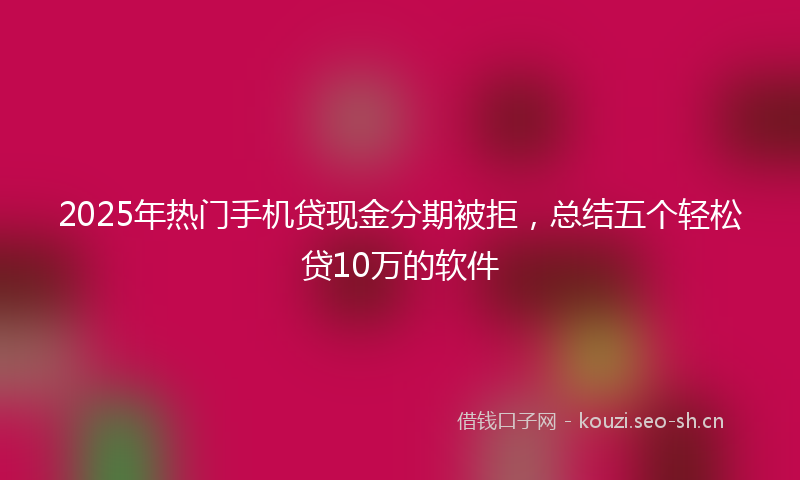 2025年热门手机贷现金分期被拒，总结五个轻松贷10万的软件