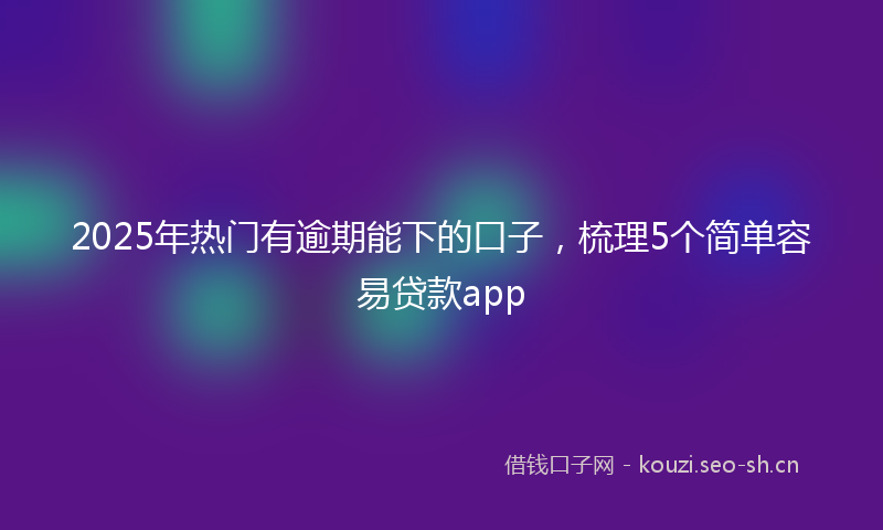 2025年热门有逾期能下的口子，梳理5个简单容易贷款app