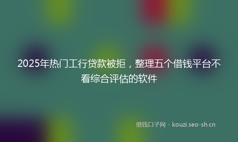 2025年热门工行贷款被拒，整理五个借钱平台不看综合评估的软件