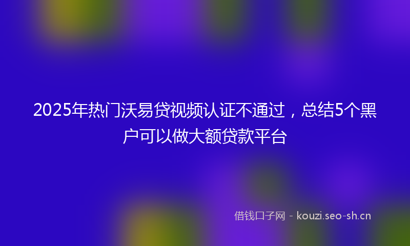 2025年热门沃易贷视频认证不通过，总结5个黑户可以做大额贷款平台