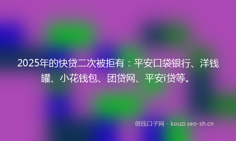 2025年的快贷二次被拒有：平安口袋银行、洋钱罐、小花钱包、团贷网、平安i贷等。