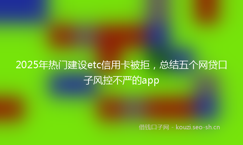 2025年热门建设etc信用卡被拒，总结五个网贷口子风控不严的app