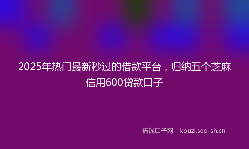 2025年热门最新秒过的借款平台，归纳五个芝麻信用600贷款口子