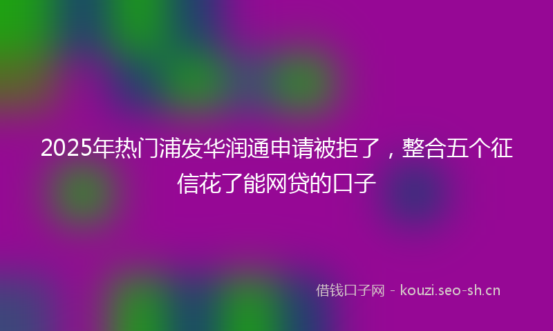 2025年热门浦发华润通申请被拒了，整合五个征信花了能网贷的口子