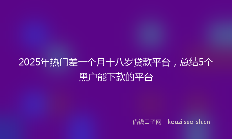 2025年热门差一个月十八岁贷款平台，总结5个黑户能下款的平台