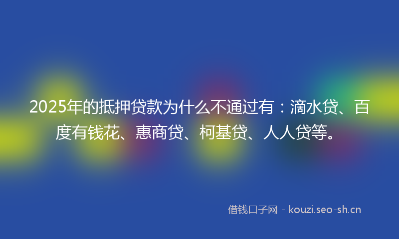 2025年的抵押贷款为什么不通过有：滴水贷、百度有钱花、惠商贷、柯基贷、人人贷等。