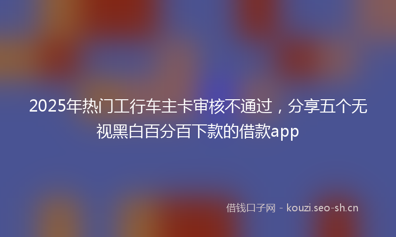 2025年热门工行车主卡审核不通过，分享五个无视黑白百分百下款的借款app