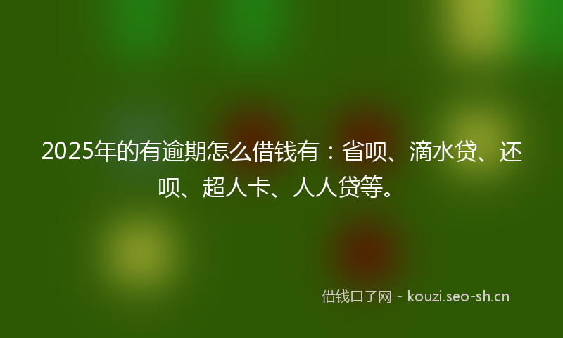2025年的有逾期怎么借钱有：省呗、滴水贷、还呗、超人卡、人人贷等。
