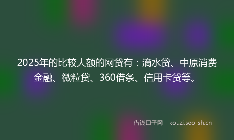 2025年的比较大额的网贷有：滴水贷、中原消费金融、微粒贷、360借条、信用卡贷等。