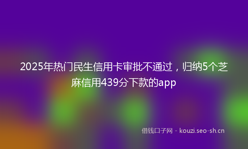 2025年热门民生信用卡审批不通过，归纳5个芝麻信用439分下款的app