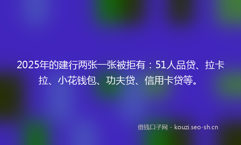 2025年的建行两张一张被拒有：51人品贷、拉卡拉、小花钱包、功夫贷、信用卡贷等。