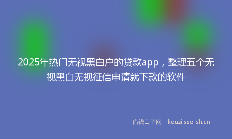2025年热门无视黑白户的贷款app，整理五个无视黑白无视征信申请就下款的软件