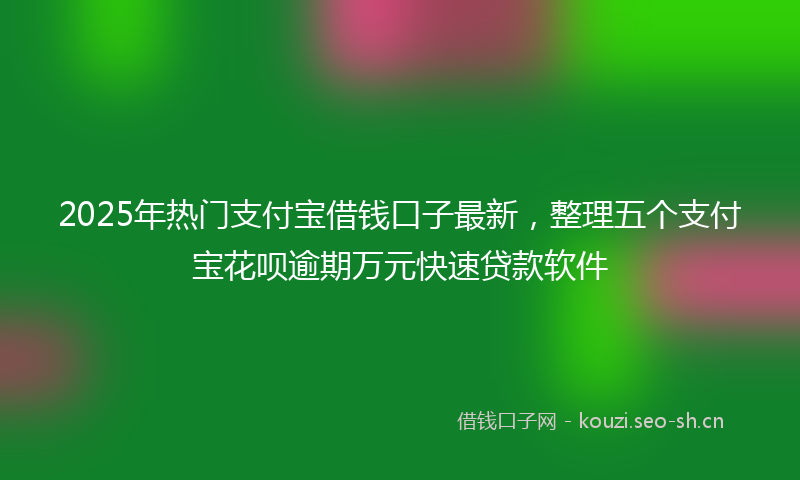 2025年热门支付宝借钱口子最新，整理五个支付宝花呗逾期万元快速贷款软件