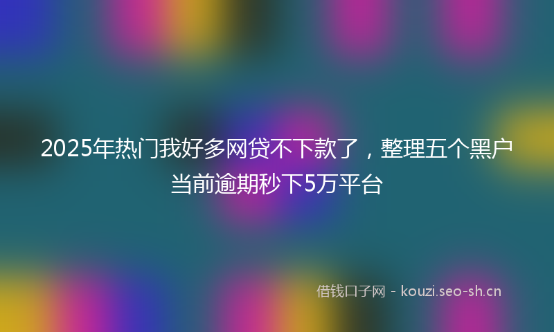 2025年热门我好多网贷不下款了，整理五个黑户当前逾期秒下5万平台