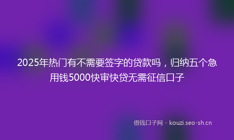 2025年热门有不需要签字的贷款吗，归纳五个急用钱5000快审快贷无需征信口子