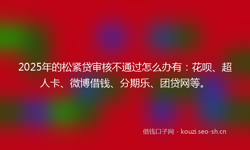 2025年的松紧贷审核不通过怎么办有：花呗、超人卡、微博借钱、分期乐、团贷网等。