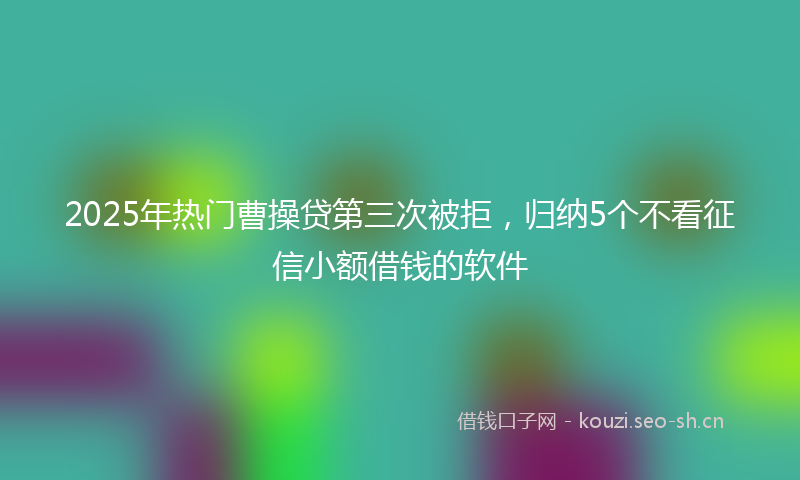 2025年热门曹操贷第三次被拒，归纳5个不看征信小额借钱的软件