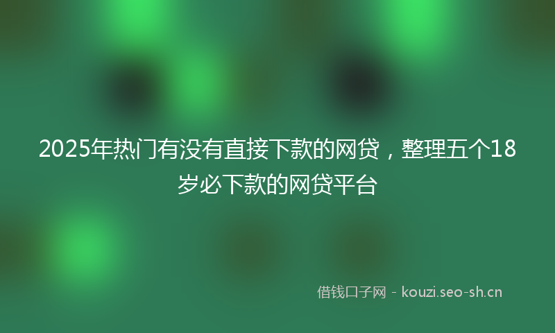 2025年热门有没有直接下款的网贷，整理五个18岁必下款的网贷平台