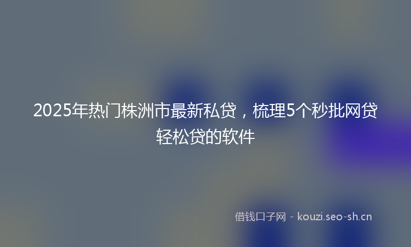 2025年热门株洲市最新私贷，梳理5个秒批网贷轻松贷的软件
