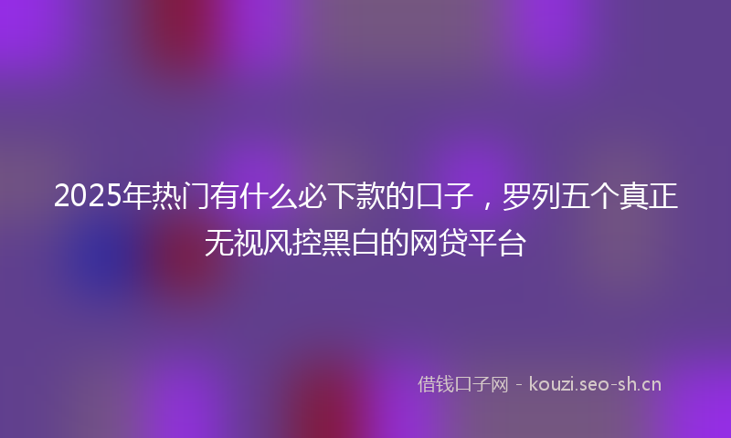 2025年热门有什么必下款的口子，罗列五个真正无视风控黑白的网贷平台