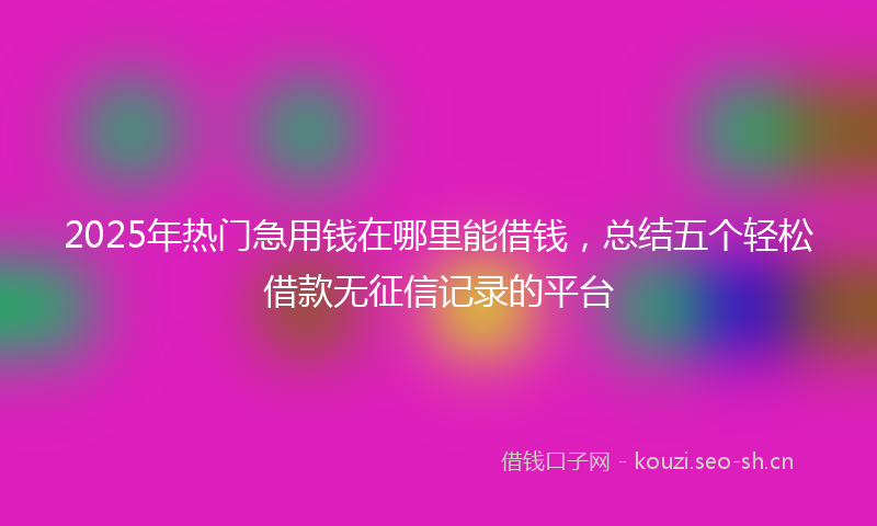 2025年热门急用钱在哪里能借钱，总结五个轻松借款无征信记录的平台