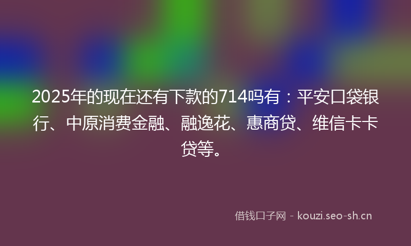2025年的现在还有下款的714吗有：平安口袋银行、中原消费金融、融逸花、惠商贷、维信卡卡贷等。