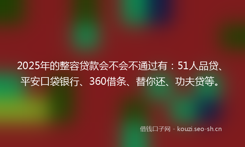 2025年的整容贷款会不会不通过有：51人品贷、平安口袋银行、360借条、替你还、功夫贷等。